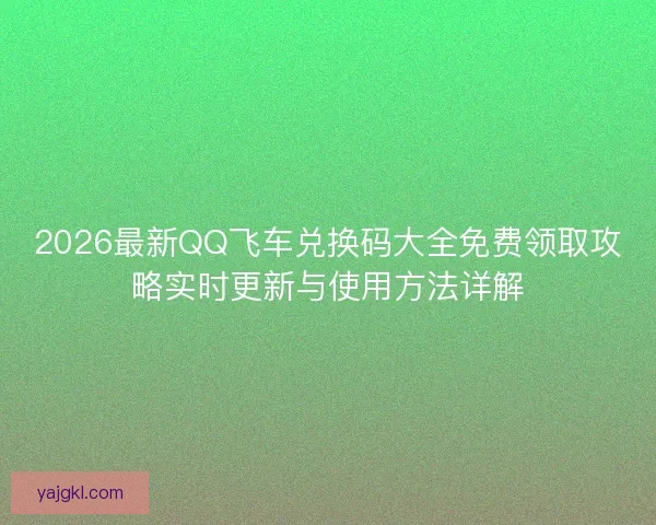 2026最新QQ飞车兑换码大全免费领取攻略实时更新与使用方法详解