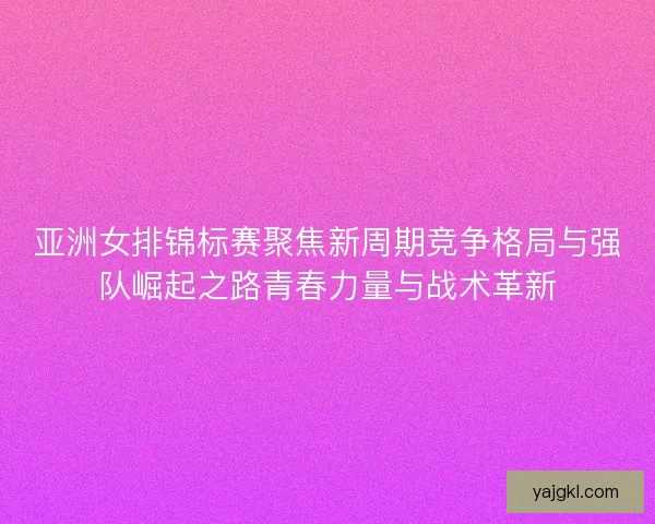亚洲女排锦标赛聚焦新周期竞争格局与强队崛起之路青春力量与战术革新