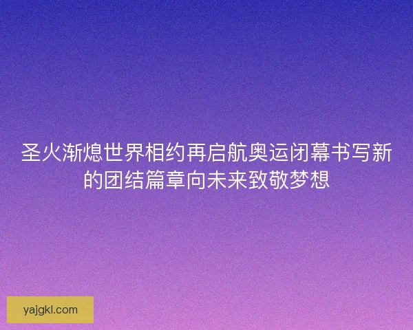 圣火渐熄世界相约再启航奥运闭幕书写新的团结篇章向未来致敬梦想