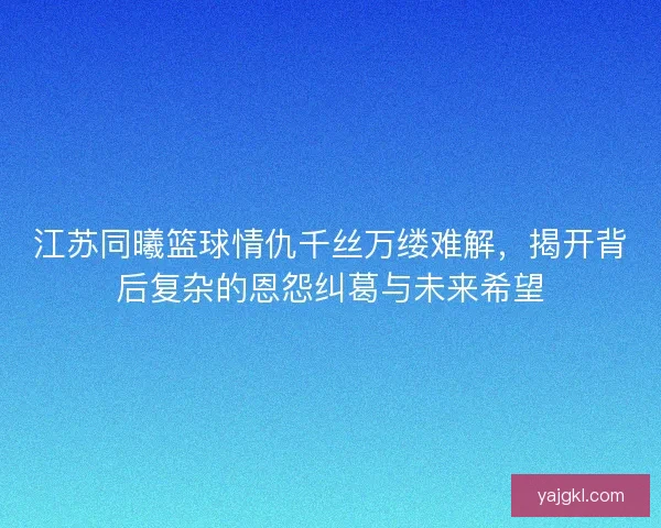 江苏同曦篮球情仇千丝万缕难解，揭开背后复杂的恩怨纠葛与未来希望