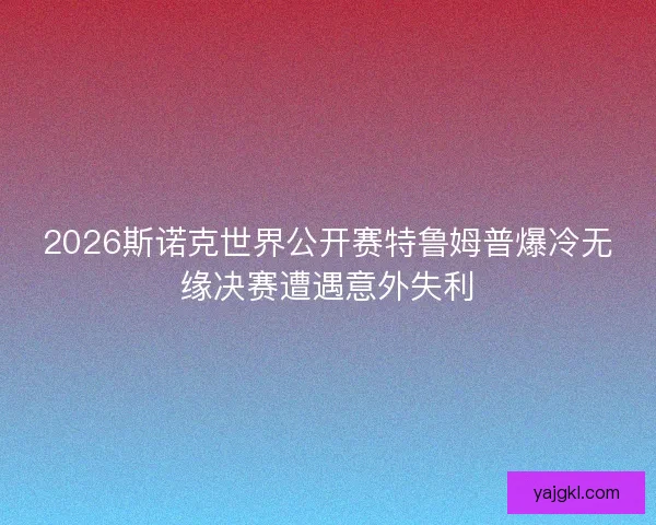 2026斯诺克世界公开赛特鲁姆普爆冷无缘决赛遭遇意外失利