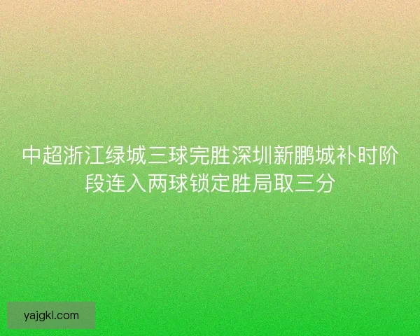 中超浙江绿城三球完胜深圳新鹏城补时阶段连入两球锁定胜局取三分