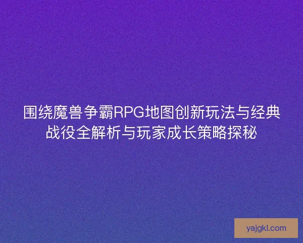 围绕魔兽争霸RPG地图创新玩法与经典战役全解析与玩家成长策略探秘