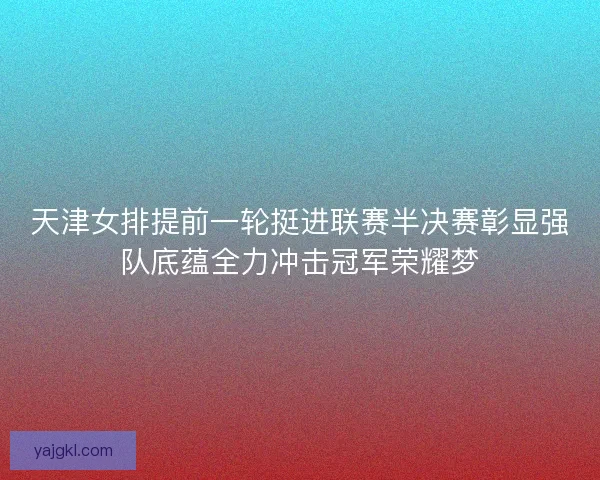 天津女排提前一轮挺进联赛半决赛彰显强队底蕴全力冲击冠军荣耀梦