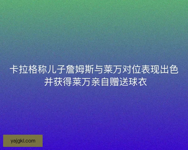 卡拉格称儿子詹姆斯与莱万对位表现出色 并获得莱万亲自赠送球衣