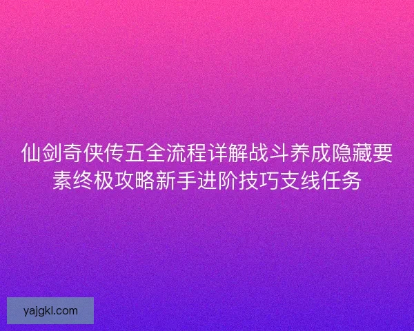 仙剑奇侠传五全流程详解战斗养成隐藏要素终极攻略新手进阶技巧支线任务