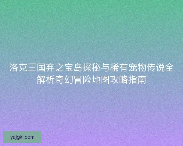 洛克王国弃之宝岛探秘与稀有宠物传说全解析奇幻冒险地图攻略指南