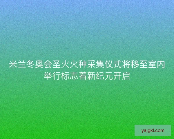 米兰冬奥会圣火火种采集仪式将移至室内举行标志着新纪元开启