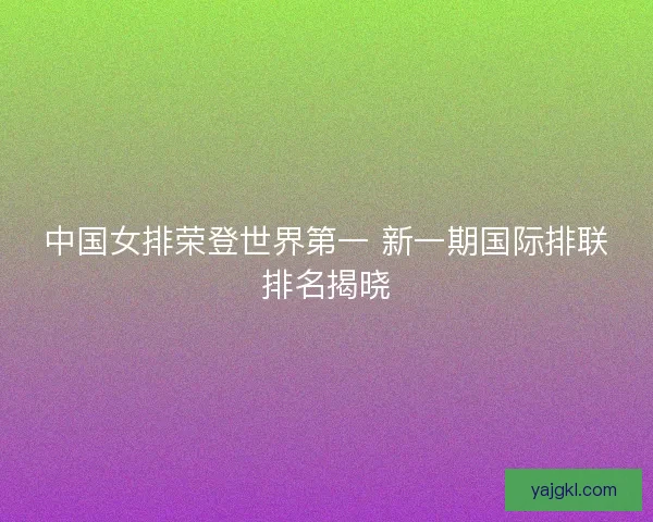中国女排荣登世界第一 新一期国际排联排名揭晓
