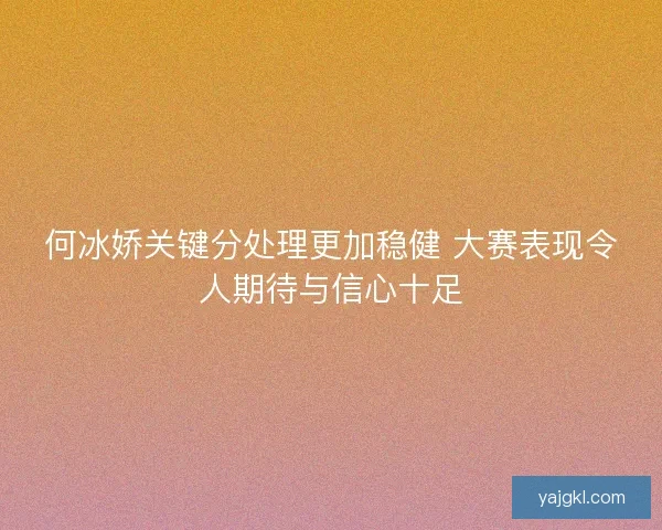 何冰娇关键分处理更加稳健 大赛表现令人期待与信心十足