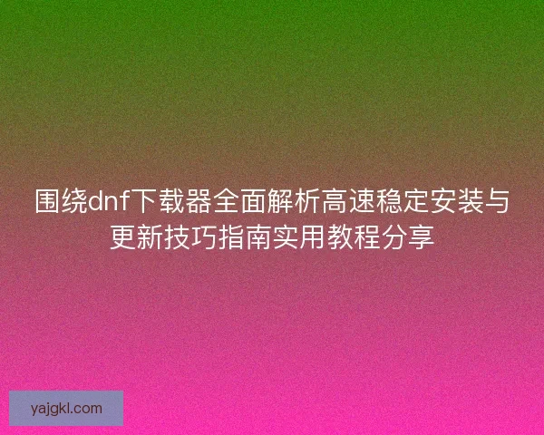 围绕dnf下载器全面解析高速稳定安装与更新技巧指南实用教程分享