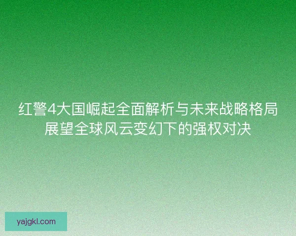 红警4大国崛起全面解析与未来战略格局展望全球风云变幻下的强权对决