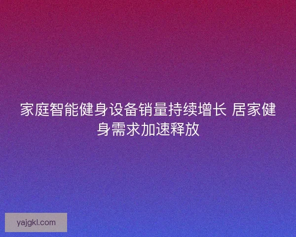 家庭智能健身设备销量持续增长 居家健身需求加速释放