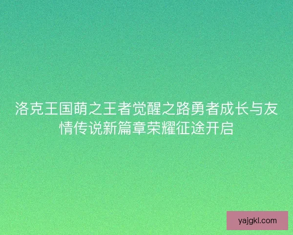 洛克王国萌之王者觉醒之路勇者成长与友情传说新篇章荣耀征途开启