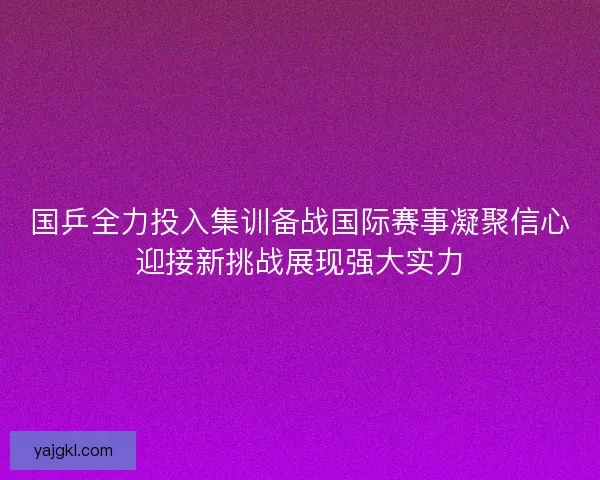 国乒全力投入集训备战国际赛事凝聚信心迎接新挑战展现强大实力