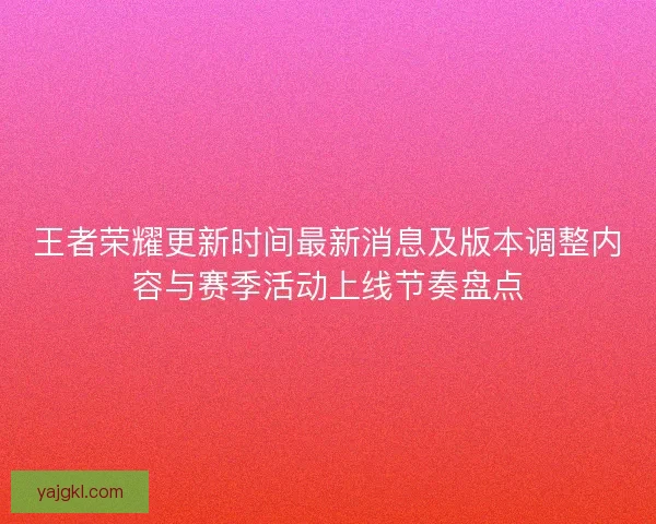 王者荣耀更新时间最新消息及版本调整内容与赛季活动上线节奏盘点
