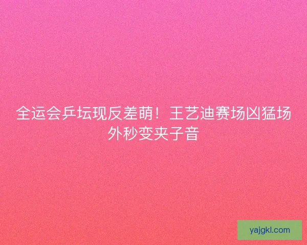 全运会乒坛现反差萌！王艺迪赛场凶猛场外秒变夹子音