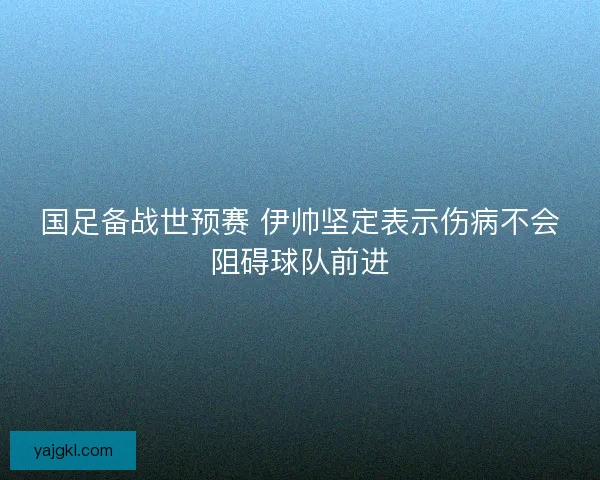 国足备战世预赛 伊帅坚定表示伤病不会阻碍球队前进